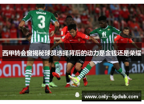 西甲转会窗揭秘球员选择背后的动力是金钱还是荣耀