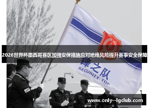 2026世界杯墨西哥赛区加强安保措施应对地缘风险提升赛事安全保障