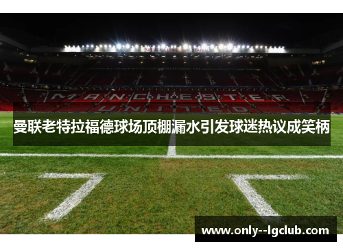 曼联老特拉福德球场顶棚漏水引发球迷热议成笑柄