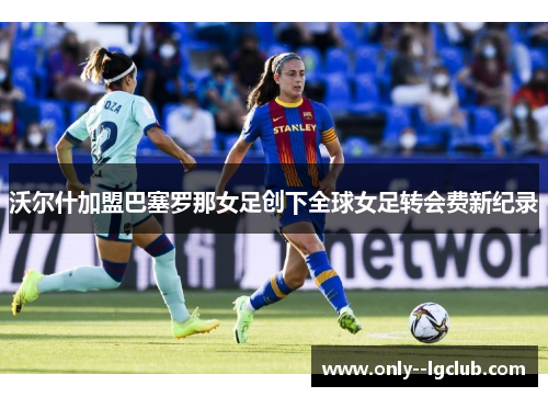 沃尔什加盟巴塞罗那女足创下全球女足转会费新纪录