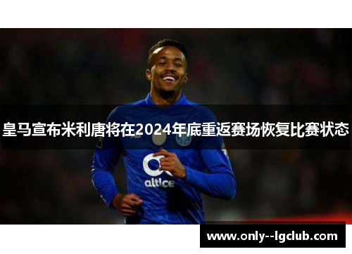 皇马宣布米利唐将在2024年底重返赛场恢复比赛状态 皇马宣布米利唐将在2024年底重返赛场恢复比赛状态