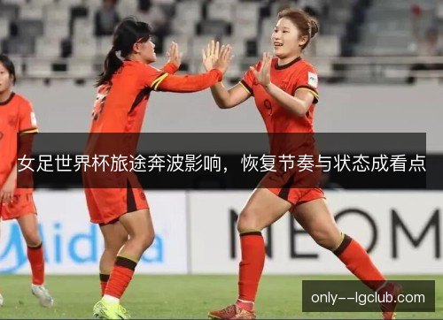 女足世界杯旅途奔波影响，恢复节奏与状态成看点